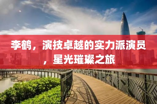 李鶴，演技卓越的實(shí)力派演員，星光璀璨之旅