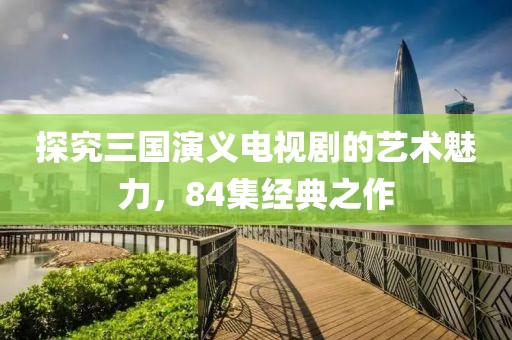 探究三國演義電視劇的藝術(shù)魅力，84集經(jīng)典之作