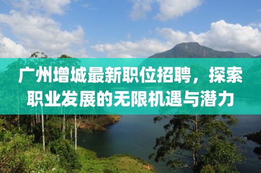 廣州增城最新職位招聘，探索職業(yè)發(fā)展的無限機遇與潛力