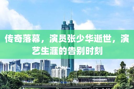 傳奇落幕，演員張少華逝世，演藝生涯的告別時(shí)刻