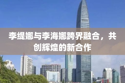 李緹娜與李海娜跨界融合，共創(chuàng)輝煌的新合作