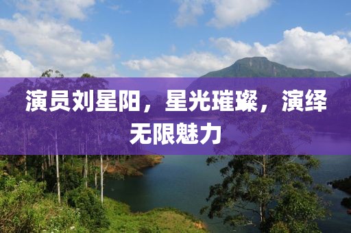 演員劉星陽，星光璀璨，演繹無限魅力