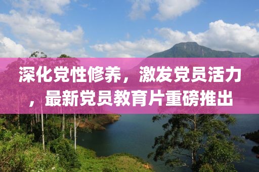 深化黨性修養(yǎng)，激發(fā)黨員活力，最新黨員教育片重磅推出