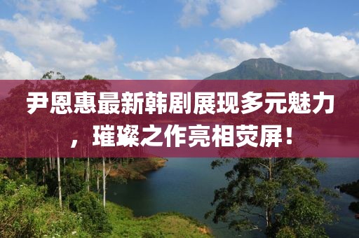 尹恩惠最新韓劇展現(xiàn)多元魅力，璀璨之作亮相熒屏！