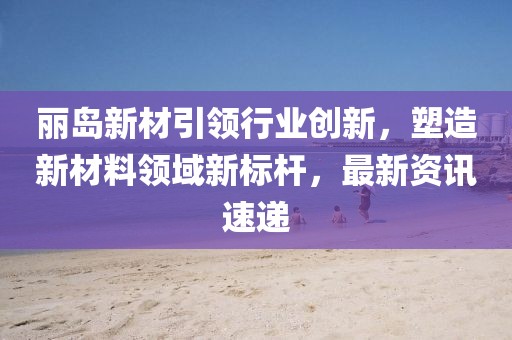 麗島新材引領(lǐng)行業(yè)創(chuàng)新，塑造新材料領(lǐng)域新標(biāo)桿，最新資訊速遞