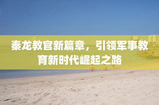 秦龍教官新篇章，引領(lǐng)軍事教育新時(shí)代崛起之路