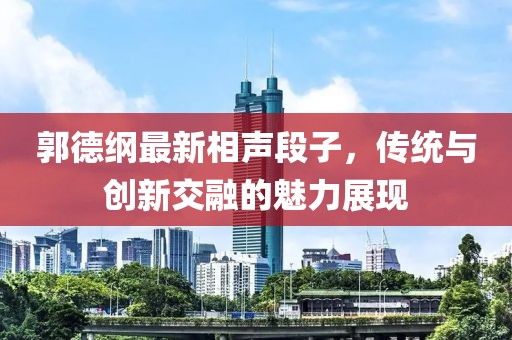 郭德綱最新相聲段子，傳統(tǒng)與創(chuàng)新交融的魅力展現(xiàn)