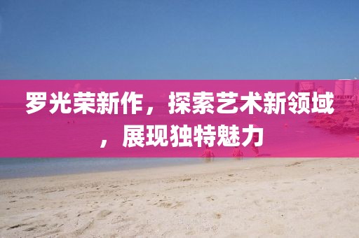 羅光榮新作，探索藝術(shù)新領(lǐng)域，展現(xiàn)獨(dú)特魅力