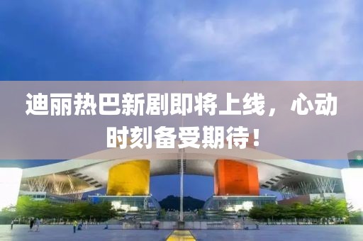迪麗熱巴新劇即將上線，心動(dòng)時(shí)刻備受期待！