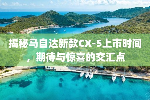 揭秘馬自達(dá)新款CX-5上市時(shí)間，期待與驚喜的交匯點(diǎn)