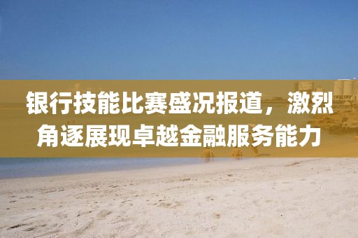 銀行技能比賽盛況報(bào)道，激烈角逐展現(xiàn)卓越金融服務(wù)能力