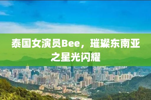 泰國女演員Bee，璀璨東南亞之星光閃耀