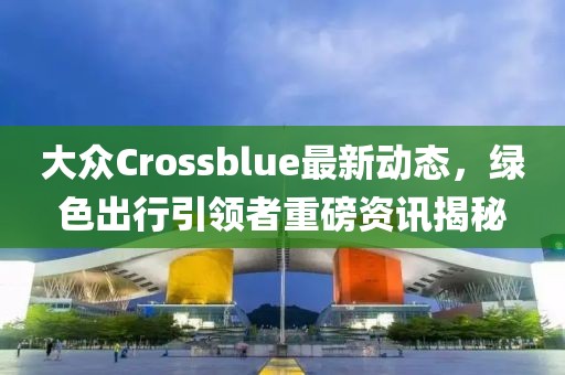 大眾Crossblue最新動態(tài)，綠色出行引領者重磅資訊揭秘