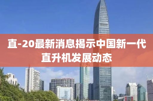 直-20最新消息揭示中國新一代直升機(jī)發(fā)展動態(tài)