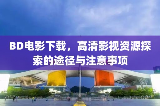 BD電影下載，高清影視資源探索的途徑與注意事項