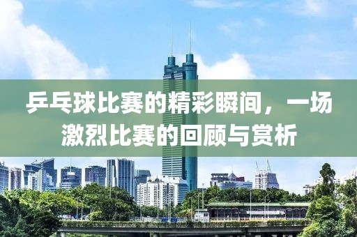 乒乓球比賽的精彩瞬間，一場激烈比賽的回顧與賞析