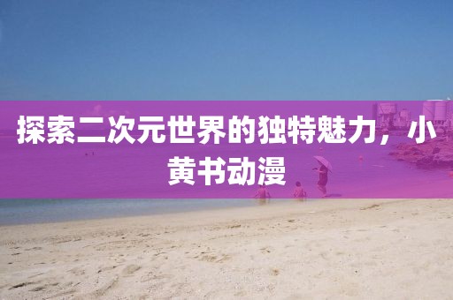 探索二次元世界的獨(dú)特魅力，小黃書動(dòng)漫