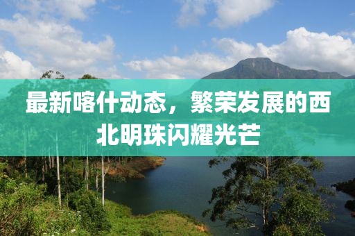 最新喀什動態(tài)，繁榮發(fā)展的西北明珠閃耀光芒