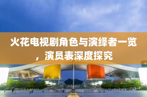 火花電視劇角色與演繹者一覽，演員表深度探究