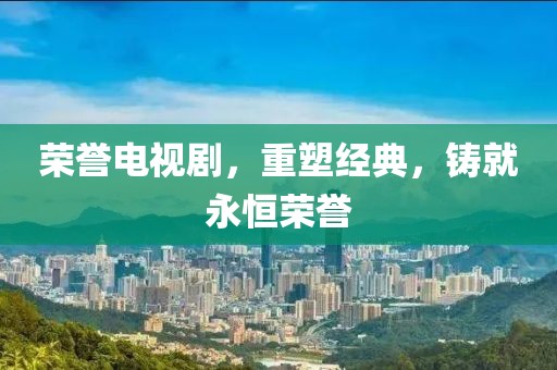 榮譽(yù)電視劇，重塑經(jīng)典，鑄就永恒榮譽(yù)