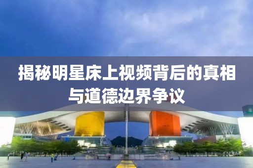 揭秘明星床上視頻背后的真相與道德邊界爭(zhēng)議