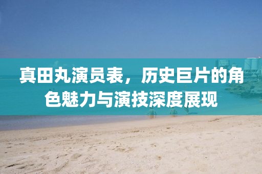 真田丸演員表，歷史巨片的角色魅力與演技深度展現(xiàn)