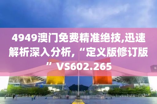 4949澳門免費(fèi)精準(zhǔn)絕技,迅速解析深入分析,“定義版修訂版”VS602.265