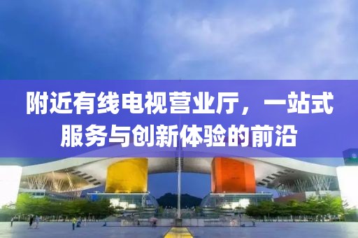 附近有線電視營業(yè)廳，一站式服務與創(chuàng)新體驗的前沿
