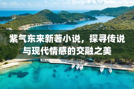 紫氣東來新著小說，探尋傳說與現(xiàn)代情感的交融之美