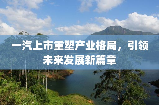 一汽上市重塑產(chǎn)業(yè)格局，引領(lǐng)未來發(fā)展新篇章