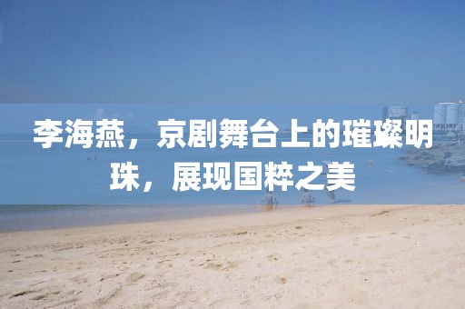 李海燕，京劇舞臺(tái)上的璀璨明珠，展現(xiàn)國(guó)粹之美
