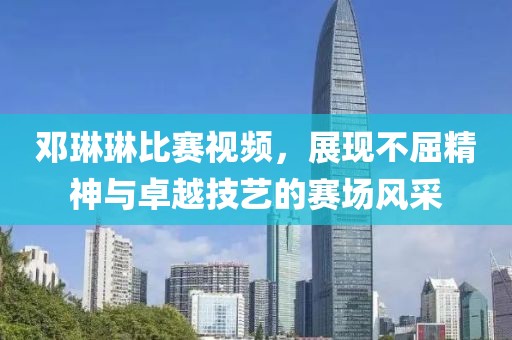 鄧琳琳比賽視頻，展現(xiàn)不屈精神與卓越技藝的賽場(chǎng)風(fēng)采