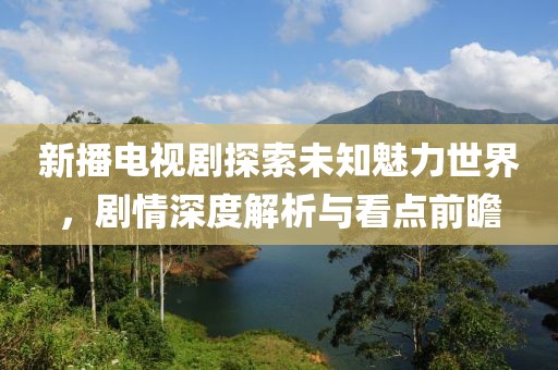 新播電視劇探索未知魅力世界，劇情深度解析與看點(diǎn)前瞻