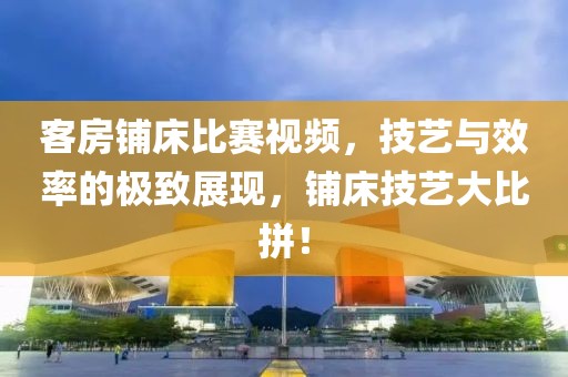客房鋪床比賽視頻，技藝與效率的極致展現(xiàn)，鋪床技藝大比拼！