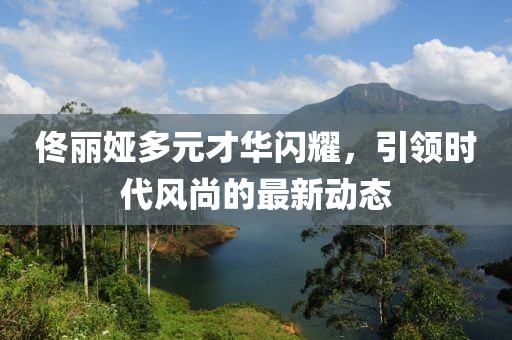佟麗婭多元才華閃耀，引領時代風尚的最新動態(tài)