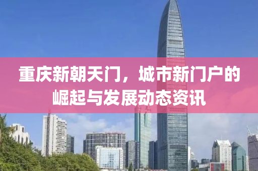 重慶新朝天門，城市新門戶的崛起與發(fā)展動態(tài)資訊
