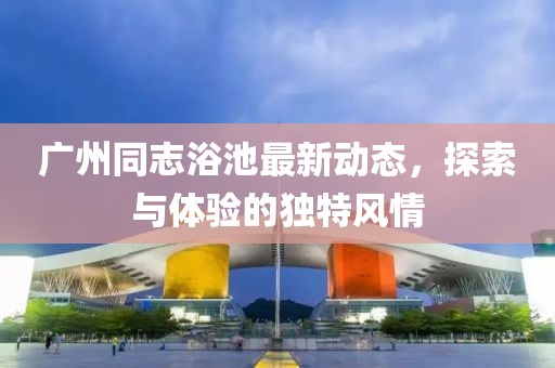 廣州同志浴池最新動態(tài)，探索與體驗的獨特風情
