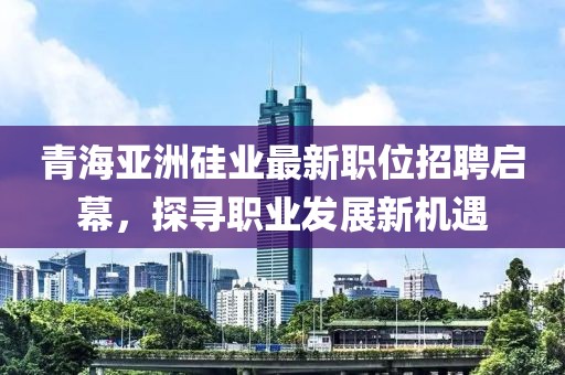 青海亞洲硅業(yè)最新職位招聘啟幕，探尋職業(yè)發(fā)展新機遇