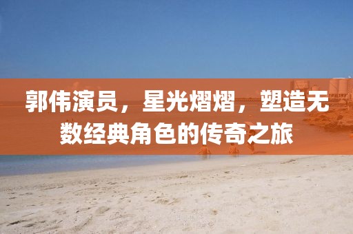 郭偉演員，星光熠熠，塑造無數(shù)經(jīng)典角色的傳奇之旅