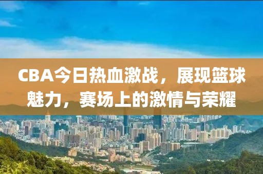 CBA今日熱血激戰(zhàn)，展現(xiàn)籃球魅力，賽場上的激情與榮耀