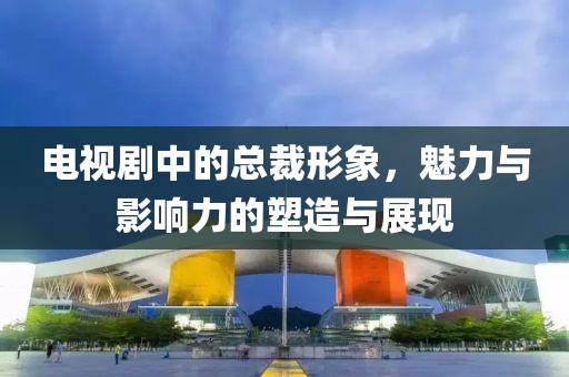 電視劇中的總裁形象，魅力與影響力的塑造與展現(xiàn)