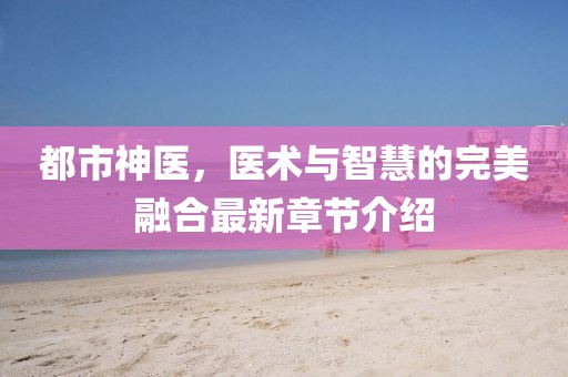 都市神醫(yī)，醫(yī)術與智慧的完美融合最新章節(jié)介紹