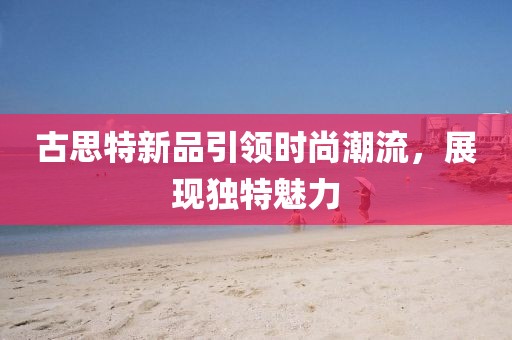 古思特新品引領(lǐng)時(shí)尚潮流，展現(xiàn)獨(dú)特魅力