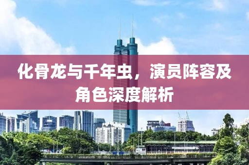 化骨龍與千年蟲，演員陣容及角色深度解析