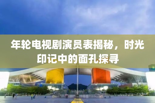年輪電視劇演員表揭秘，時光印記中的面孔探尋