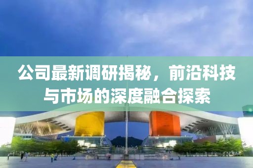 公司最新調研揭秘，前沿科技與市場的深度融合探索
