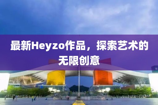 最新Heyzo作品，探索藝術(shù)的無(wú)限創(chuàng)意