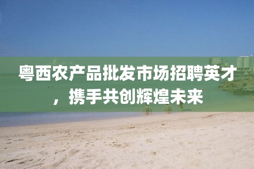 粵西農(nóng)產(chǎn)品批發(fā)市場招聘英才，攜手共創(chuàng)輝煌未來