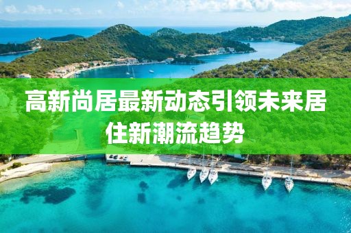 高新尚居最新動態(tài)引領(lǐng)未來居住新潮流趨勢