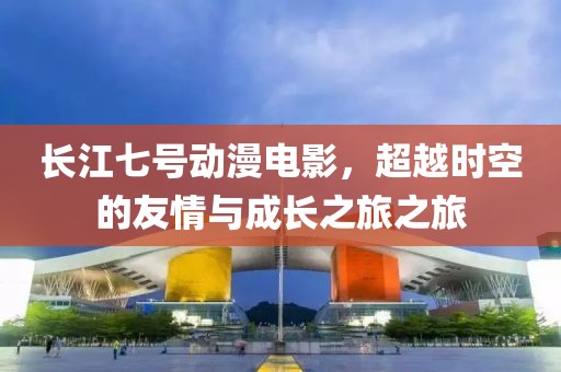 長(zhǎng)江七號(hào)動(dòng)漫電影，超越時(shí)空的友情與成長(zhǎng)之旅之旅